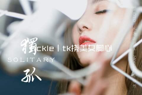 tickle丨tk挠美女脚心